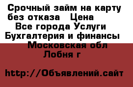 Срочный займ на карту без отказа › Цена ­ 500 - Все города Услуги » Бухгалтерия и финансы   . Московская обл.,Лобня г.